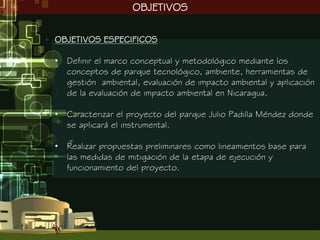 OBJETIVOS

OBJETIVOS ESPECIFICOS

• Definir el marco conceptual y metodológico mediante los
  conceptos de parque tecnológico, ambiente, herramientas de
  gestión ambiental, evaluación de impacto ambiental y aplicación
  de la evaluación de impacto ambiental en Nicaragua.

• Caracterizar el proyecto del parque Julio Padilla Méndez donde
  se aplicará el instrumental.

• Realizar propuestas preliminares como lineamientos base para
  las medidas de mitigación de la etapa de ejecución y
  funcionamiento del proyecto.
 