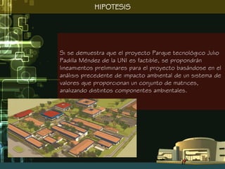 HIPOTESIS




Si se demuestra que el proyecto Parque tecnológico Julio
Padilla Méndez de la UNI es factible, se propondrán
lineamientos preliminares para el proyecto basándose en el
análisis precedente de impacto ambiental de un sistema de
valores que proporcionan un conjunto de matrices,
analizando distintos componentes ambientales.
 