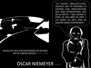 “LA	
   BUENA	
   ARQUITECTURA,	
  
                                                                       AQUELLA	
   QUE	
   YO	
   PREFIERO,	
   ES	
  
                                                                       SIEMPRE	
   UNA	
   ARQUITECTURA	
  
                                                                       QUE	
   SABE	
   DIFERENCIARSE,	
   QUE	
  
                                                                       NO	
   SE	
   REPITE,	
   Y	
   QUE	
   ASUME	
   EL	
  
                                                                       PAPEL	
  DE	
  UNA	
  OBRA	
  DE	
  ARTE.	
  Y	
  
                                                                       LAS	
   OBRAS	
   DE	
   ARTE	
   PARA	
   MI	
  
                                                                       SIEMPRE	
  DEBEN	
  SORPRENDER”	
  




MUSEO	
  DE	
  ARTE	
  CONTEMPORÁNEO	
  DE	
  NITERÓI,	
  
           	
  RIO	
  DE	
  JANEIRO	
  (BRASIL)	
  (1991-­‐1996)	
  



                    ÓSCAR	
  NIEMEYER	
  (1907-­‐)	
  
 