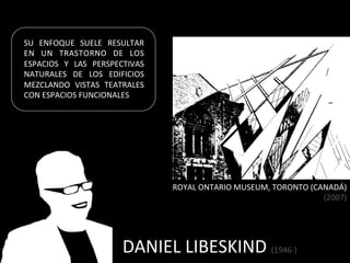 SU	
   ENFOQUE	
   SUELE	
   RESULTAR	
  
EN	
   UN	
   TRASTORNO	
   DE	
   LOS	
  
ESPACIOS	
   Y	
   LAS	
   PERSPECTIVAS	
  
NATURALES	
   DE	
   LOS	
   EDIFICIOS	
  
MEZCLANDO	
   VISTAS	
   TEATRALES	
  
CON	
  ESPACIOS	
  FUNCIONALES	
  




                                              ROYAL	
  ONTARIO	
  MUSEUM,	
  TORONTO	
  (CANADÁ)	
  	
  
                                                                                           (2007)	
  




                                  DANIEL	
  LIBESKIND	
  (1946-­‐)	
  
 