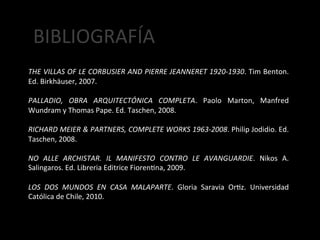  BIBLIOGRAFÍA	
  
	
  
	
  
THE	
  VILLAS	
  OF	
  LE	
  CORBUSIER	
  AND	
  PIERRE	
  JEANNERET	
  1920-­‐1930.	
  Tim	
  Benton.	
  
Ed.	
  Birkhäuser,	
  2007.	
  
	
  
PALLADIO,	
   OBRA	
   ARQUITECTÓNICA	
   COMPLETA.	
   Paolo	
   Marton,	
   Manfred	
  
Wundram	
  y	
  Thomas	
  Pape.	
  Ed.	
  Taschen,	
  2008.	
  
	
  
RICHARD	
   MEIER	
   &	
   PARTNERS,	
   COMPLETE	
   WORKS	
   1963-­‐2008.	
   Philip	
   Jodidio.	
   Ed.	
  
Taschen,	
  2008.	
  
	
  
NO	
   ALLE	
   ARCHISTAR.	
   IL	
   MANIFESTO	
   CONTRO	
   LE	
   AVANGUARDIE.	
   Nikos	
   A.	
  
Salingaros.	
  Ed.	
  Libreria	
  Editrice	
  Fiorenjna,	
  2009.	
  
	
  
LOS	
   DOS	
   MUNDOS	
   EN	
   CASA	
   MALAPARTE.	
   Gloria	
   Saravia	
   Orjz.	
   Universidad	
  
Católica	
  de	
  Chile,	
  2010.	
  
	
  
 
