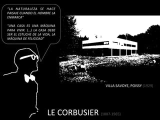 “LA	
   NATURALEZA	
   SE	
   HACE	
  
PAISAJE	
   CUANDO	
   EL	
   HOMBRE	
   LA	
  
ENMARCA”	
  	
  
	
  
"UNA	
   CASA	
   ES	
   UNA	
   MÁQUINA	
  
PARA	
   VIVIR.	
   (...)	
   LA	
   CASA	
   DEBE	
  
SER	
   EL	
   ESTUCHE	
   DE	
   LA	
   VIDA,	
   LA	
  
MÁQUINA	
  DE	
  FELICIDAD”	
  




                                                                          VILLA	
  SAVOYE,	
  POISSY	
  (1929)	
  




                                              LE	
  CORBUSIER	
  (1887-­‐1965)	
  
 