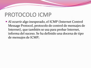 PROTOCOLO ICMP
 Al ocurrir algo inesperado, el ICMP (Internet Control
 Message Protocol, protocolo de control de mensajes de
 Internet), que también se usa para probar Internet,
 informa del suceso. Se ha definido una docena de tipo
 de mensajes de ICMP;
 