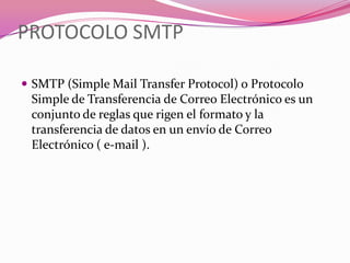 PROTOCOLO SMTP

 SMTP (Simple Mail Transfer Protocol) o Protocolo
 Simple de Transferencia de Correo Electrónico es un
 conjunto de reglas que rigen el formato y la
 transferencia de datos en un envío de Correo
 Electrónico ( e-mail ).
 