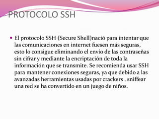 PROTOCOLO SSH

 El protocolo SSH (Secure Shell)nació para intentar que
 las comunicaciones en internet fuesen más seguras,
 esto lo consigue eliminando el envío de las contraseñas
 sin cifrar y mediante la encriptación de toda la
 información que se transmite. Se recomienda usar SSH
 para mantener conexiones seguras, ya que debido a las
 avanzadas herramientas usadas por crackers , sniffear
 una red se ha convertido en un juego de niños.
 