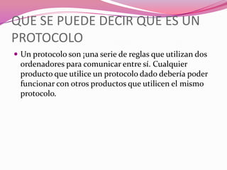 QUE SE PUEDE DECIR QUE ES UN
PROTOCOLO
 Un protocolo son ¡una serie de reglas que utilizan dos
 ordenadores para comunicar entre sí. Cualquier
 producto que utilice un protocolo dado debería poder
 funcionar con otros productos que utilicen el mismo
 protocolo.
 