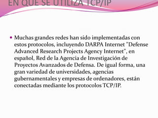 EN QUE SE UTILIZA TCP/IP


 Muchas grandes redes han sido implementadas con
 estos protocolos, incluyendo DARPA Internet "Defense
 Advanced Research Projects Agency Internet", en
 español, Red de la Agencia de Investigación de
 Proyectos Avanzados de Defensa. De igual forma, una
 gran variedad de universidades, agencias
 gubernamentales y empresas de ordenadores, están
 conectadas mediante los protocolos TCP/IP.
 