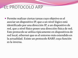 EL PROTOCOLO ARP

 Permite realizar ciertas tareas cuyo objetivo es el
  asociar un dispositivo IP, que a un nivel lógico está
  identificado por una dirección IP, a un dispositivo de
  red, que a nivel físico posee una dirección física de red.
  Este protocolo se utiliza típicamente en dispositivos de
  red local, ethernet que es el entorno más extendido en
  la actualidad. Existe un protocolo RARP, cuya función
  es la inversa.
 