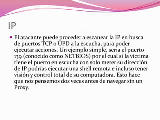 IP
 El atacante puede proceder a escanear la IP en busca
 de puertos TCP o UPD a la escucha, para poder
 ejecutar acciones. Un ejemplo simple, seria el puerto
 139 (conocido como NETBIOS) por el cual si la víctima
 tiene el puerto en escucha con solo meter su dirección
 de IP podrías ejecutar una shell remota e incluso tener
 visión y control total de su computadora. Esto hace
 que nos pensemos dos veces antes de navegar sin un
 Proxy.
 
