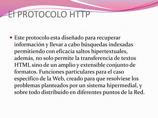 El PROTOCOLO HTTP

 Este protocolo esta diseñado para recuperar
 información y llevar a cabo búsquedas indexadas
 permitiendo con eficacia saltos hipertextuales,
 además, no solo permite la transferencia de textos
 HTML sino de un amplio y extensible conjunto de
 formatos. Funciones particulares para el caso
 específico de la Web, creado para que resolviese los
 problemas planteados por un sistema hipermedial, y
 sobre todo distribuido en diferentes puntos de la Red.
 