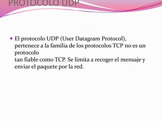 PROTOCOLO UDP


 El protocolo UDP (User Datagram Protocol),
 pertenece a la familia de los protocolos TCP no es un
 protocolo
 tan fiable como TCP. Se limita a recoger el mensaje y
 enviar el paquete por la red.
 