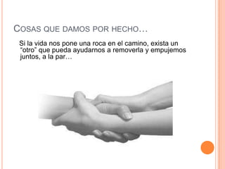 COSAS QUE DAMOS POR HECHO…
 Si la vida nos pone una roca en el camino, exista un
 “otro” que pueda ayudarnos a removerla y empujemos
 juntos, a la par…
 