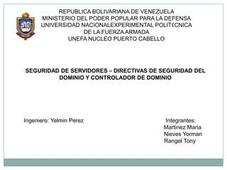 REPUBLICA BOLIVARIANA DE VENEZUELA
      MINISTERIO DEL PODER POPULAR PARA LA DEFENSA
      UNIVERSIDAD NACIONALEXPERIMENTAL POLITÉCNICA
                   DE LA FUERZA ARMADA
              UNEFA NUCLEO PUERTO CABELLO




SEGURIDAD DE SERVIDORES – DIRECTIVAS DE SEGURIDAD DEL
         DOMINIO Y CONTROLADOR DE DOMINIO




Ingeniero: Yelmin Perez                  Integrantes:
                                         Martinez Maria
                                         Nieves Yorman
                                         Rangel Tony
 