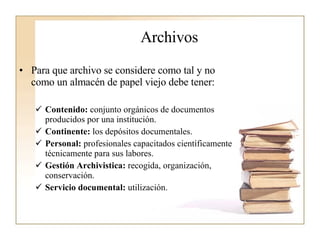Archivos Para que archivo se considere como tal y no como un almacén de papel viejo debe tener:  Contenido:  conjunto orgánicos de documentos producidos por una institución. Continente:  los depósitos documentales. Personal:  profesionales capacitados científicamente técnicamente para sus labores. Gestión Archivistica:  recogida, organización, conservación. Servicio documental:  utilización. 