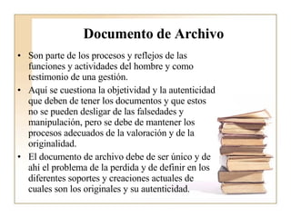 Documento de Archivo Son parte de los procesos y reflejos de las funciones y actividades del hombre y como testimonio de una gestión.  Aquí se cuestiona la objetividad y la autenticidad que deben de tener los documentos y que estos no se pueden desligar de las falsedades y manipulación, pero se debe de mantener los procesos adecuados de la valoración y de la originalidad.  El documento de archivo debe de ser único y de ahí el problema de la perdida y de definir en los diferentes soportes y creaciones actuales de cuales son los originales y su autenticidad.  