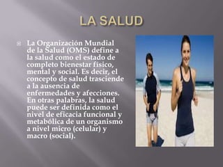    La Organización Mundial
    de la Salud (OMS) define a
    la salud como el estado de
    completo bienestar físico,
    mental y social. Es decir, el
    concepto de salud trasciende
    a la ausencia de
    enfermedades y afecciones.
    En otras palabras, la salud
    puede ser definida como el
    nivel de eficacia funcional y
    metabólica de un organismo
    a nivel micro (celular) y
    macro (social).
 