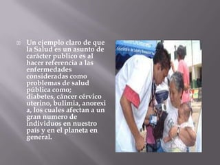    Un ejemplo claro de que
    la Salud es un asunto de
    carácter publico es al
    hacer referencia a las
    enfermedades
    consideradas como
    problemas de salud
    pública como;
    diabetes, cáncer cérvico
    uterino, bulimia, anorexi
    a, los cuales afectan a un
    gran numero de
    individuos en nuestro
    país y en el planeta en
    general.
 