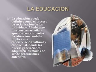    La educación puede
    definirse como el proceso
    de socialización de los
    individuos. Al educarse,
    una persona asimila y
    aprende conocimientos.
    La educación también
    implica una
    concienciación cultural y
    conductual, donde las
    nuevas generaciones
    adquieren los modos de
    ser de generaciones
    anteriores.
 