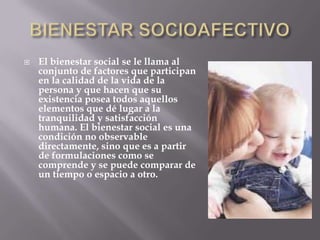    El bienestar social se le llama al
    conjunto de factores que participan
    en la calidad de la vida de la
    persona y que hacen que su
    existencia posea todos aquellos
    elementos que dé lugar a la
    tranquilidad y satisfacción
    humana. El bienestar social es una
    condición no observable
    directamente, sino que es a partir
    de formulaciones como se
    comprende y se puede comparar de
    un tiempo o espacio a otro.
 