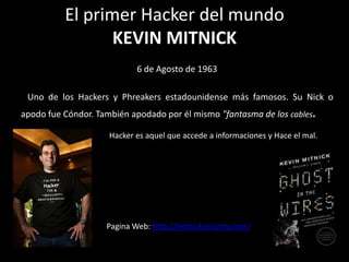 El primer Hacker del mundo
                 KEVIN MITNICK
                            6 de Agosto de 1963

 Uno de los Hackers y Phreakers estadounidense más famosos. Su Nick o
apodo fue Cóndor. También apodado por él mismo "fantasma de los cables.

                     Hacker es aquel que accede a informaciones y Hace el mal.




                    Pagina Web: http://mitnicksecurity.com/
 