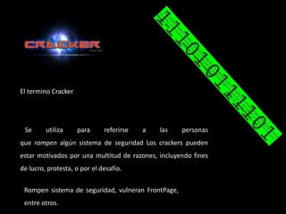El termino Cracker




 Se      utiliza     para     referirse   a   las   personas
que rompen algún sistema de seguridad Los crackers pueden
estar motivados por una multitud de razones, incluyendo fines
de lucro, protesta, o por el desafío.


 Rompen sistema de seguridad, vulneran FrontPage,
 entre otros.
 