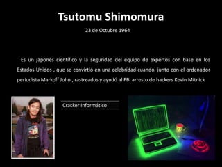 Tsutomu Shimomura
                              23 de Octubre 1964




 Es un japonés científico y la seguridad del equipo de expertos con base en los
Estados Unidos , que se convirtió en una celebridad cuando, junto con el ordenador
periodista Markoff John , rastreados y ayudó al FBI arresto de hackers Kevin Mitnick



                    Cracker Informático
 