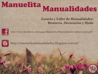 Escuela y Taller de Manualidades:
                             Bisutería, Decoración y Moda

http://www.facebook.com/pages/Manuelita‐Manualidades/238902729564588



http://manuelitamanualidades.blogspot.com.es/
 