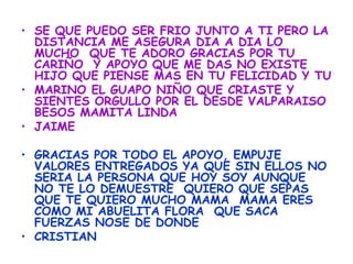 • SE QUE PUEDO SER FRIO JUNTO A TI PERO LA
  DISTANCIA ME ASEGURA DIA A DIA LO
  MUCHO QUE TE ADORO GRACIAS POR TU
  CARIÑO Y APOYO QUE ME DAS NO EXISTE
  HIJO QUE PIENSE MAS EN TU FELICIDAD Y TU
• MARINO EL GUAPO NIÑO QUE CRIASTE Y
  SIENTES ORGULLO POR EL DESDE VALPARAISO
  BESOS MAMITA LINDA
• JAIME

• GRACIAS POR TODO EL APOYO, EMPUJE
  VALORES ENTREGADOS YA QUE SIN ELLOS NO
  SERIA LA PERSONA QUE HOY SOY AUNQUE
  NO TE LO DEMUESTRE QUIERO QUE SEPAS
  QUE TE QUIERO MUCHO MAMA MAMA ERES
  COMO MI ABUELITA FLORA QUE SACA
  FUERZAS NOSE DE DONDE
• CRISTIAN
 