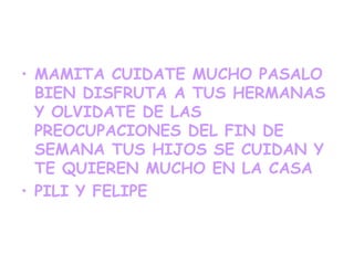 • MAMITA CUIDATE MUCHO PASALO
  BIEN DISFRUTA A TUS HERMANAS
  Y OLVIDATE DE LAS
  PREOCUPACIONES DEL FIN DE
  SEMANA TUS HIJOS SE CUIDAN Y
  TE QUIEREN MUCHO EN LA CASA
• PILI Y FELIPE
 