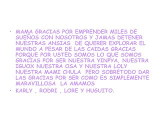 • MAMA GRACIAS POR EMPRENDER MILES DE
  SUEÑOS CON NOSOTROS Y JAMAS DETENER
  NUESTRAS ANSIAS DE QUERER EXPLORAR EL
  MUNDO A PESAR DE LAS CAIDAS GRACIAS
  PORQUE POR USTED SOMOS LO QUE SOMOS
  GRACIAS POR SER NUESTRA YINPYA, NUESTRA
  IGUOX NUESTRA OSA Y NUESTRA LOLY
  NUESTRA MAMI CHULA PERO SOBRETODO DAR
  LAS GRACIAS POR SER COMO ES SIMPLEMENTE
  MARAVILLOSA LA AMAMOS
• KARLY , RODRI , LORE Y HUGUITO.
 