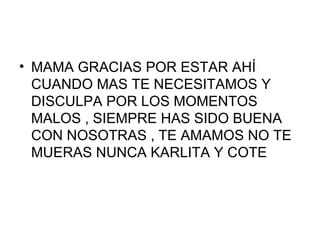 • MAMA GRACIAS POR ESTAR AHÍ
  CUANDO MAS TE NECESITAMOS Y
  DISCULPA POR LOS MOMENTOS
  MALOS , SIEMPRE HAS SIDO BUENA
  CON NOSOTRAS , TE AMAMOS NO TE
  MUERAS NUNCA KARLITA Y COTE
 