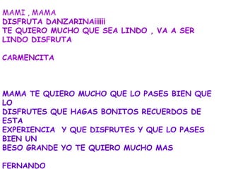 MAMI , MAMA
DISFRUTA DANZARINA¡¡¡¡¡¡
TE QUIERO MUCHO QUE SEA LINDO , VA A SER
LINDO DISFRUTA

CARMENCITA



MAMA TE QUIERO MUCHO QUE LO PASES BIEN QUE
LO
DISFRUTES QUE HAGAS BONITOS RECUERDOS DE
ESTA
EXPERIENCIA Y QUE DISFRUTES Y QUE LO PASES
BIEN UN
BESO GRANDE YO TE QUIERO MUCHO MAS

FERNANDO
 