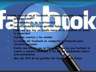 Cuando estamos en el facebook, estamos expuestos a muchos
    peligros como:
   La manipulación de la privacidad
   Los estafadores crean perfiles falsos
   Cada vez que hay un diseño nuevo en el facebook es menos
    la privacidad
   Hackean cuentas y las venden
   La misión del facebook es compartir información para
    terceras personas
   Existe una estafa que se llama 419 son los que hackean tu
    cuenta y mandan mensajes a tus amigos pidiéndoles dinero
    extorsionándoles
   Mas del 40% de los perfiles del facebook son falsos.
 