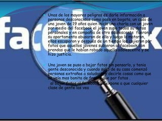  Unos de los mayores peligros es darle información a
  personas desconocidas como paso en bogota, un caso de
  una joven de 19 años quien inicio una charla con un joven
  por medio del facebook el joven supo todos su datos
  personales y en compañía de otro adolescente fueron a
  su apartamento abusaron de ella y luego la mataron,
  ellos escaparon y después de un tiempo los cojieron por
  fotos que aquellos jóvenes subieron al facebook con
  prendas que le habían robado aquella adolescente y se
  hizo justicia.

 Una joven se puso a bajar fotos sin pensarlo, y tenia
  gente desconocida y cuando salio de su casa comenzó
  personas extrañas a saludarla y decirle cosas como que
  se veía mas bonita de frente que por fotos .
   al bajar fotos al facebook se expone a que cualquier
  clase de gente las vea
 