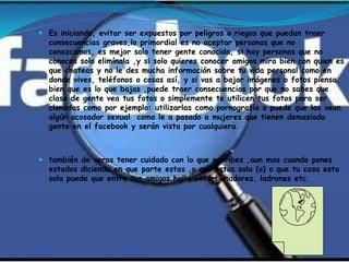  Es iniciando, evitar ser expuestos por peligros o riegos que puedan traer
  consecuencias graves,lo primordial es no aceptar personas que no
  conozcamos, es mejor solo tener gente conocida, si hay personas que no
  conoces solo elimínala ,y si solo quieres conocer amigos mira bien con quien es
  que chateas y no le des mucha información sobre tu vida personal como en
  donde vives, teléfonos o cosas así, y si vas a bajar imágenes o fotos piensa
  bien que es lo que bajas ,puede traer consecuencias por que no sabes que
  clase de gente vea tus fotos o simplemente te utilicen tus fotos para ser
  clonadas como por ejemplo: utilizarlas como pornografía o puede que las vean
  algún acosador sexual como le a pasado a mujeres que tienen demasiada
  gente en el facebook y serán vista por cualquiera.



 también de veras tener cuidado con lo que escribes ,aun mas cuando pones
  estados diciendo en que parte estas ,o que estas sola (o) o que tu casa esta
  sola puede que entre tus amigos halla extorsionadores, ladrones etc.
 
