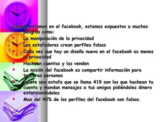Cuando estamos en el facebook, estamos expuestos a muchos
    peligros como:
   La manipulación de la privacidad
   Los estafadores crean perfiles falsos
   Cada vez que hay un diseño nuevo en el facebook es menos
    la privacidad
   Hackean cuentas y las venden
   La misión del facebook es compartir información para
    terceras personas
   Existe una estafa que se llama 419 son los que hackean tu
    cuenta y mandan mensajes a tus amigos pidiéndoles dinero
    extorsionándoles
   Mas del 40% de los perfiles del facebook son falsos.
 