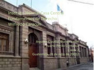 Instituto Normal Casa Central
Fundamentos de Derecho
Wilfredo Caracun


              Argueta Claudio, Blanca Isabel
                    Cuarto Perito Contador
                                    Clave: 2
            Guatemala, 28 de Julio de 20012
 