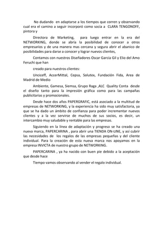 No dudando en adaptarse a los tiempos que corren y observando
cual era el camino a seguir incorporó como socia a CLARA TENGONOFF,
pintora y
      Directora de Marketing,        para luego entrar en la era del
NETWORKING, donde se abría la posibilidad de conocer a otros
empresarios y de una manera mas cercana y segura abrir el abanico de
posibilidades para darse a conocer y lograr nuevos clientes,
      Contamos con nuestros Diseñadores Oscar Garcia Gil y Elio del Amo
Feruchi que han
     creado para nuestros clientes:
     Unciceff, AccerMittal, Cepsa, Solutex, Fundación Fida, Area de
Madrid de Medio
      Ambiente, Gamesa, Siemsa, Grupo Raga ,ALC Quality Conta desde
el diseño tanto para la impresión gráfica como para las campañas
publicitarias y promocionales.
       Desde hace dos años PAPERGRAFIC, está asociado a la multitud de
empresas de NETWORKING, y la experiencia ha sido muy satisfactoria, ya
que se ha dado un ámbito de confianza para poder incrementar nuevos
clientes y a la vez servirse de muchos de sus socios, es decir, un
intercambio muy saludable y rentable para las empresas.
       Siguiendo en la línea de adaptación y progreso se ha creado una
nueva marca, PAPERCARINA , para abrir una TIENDA ON-LINE, y así cubrir
las necesidades de los regalos de las empresas pequeñas y del cliente
individual. Para la creación de esta nueva marca nos apoyamos en la
empresa INVICTA de nuestro grupo de NETWORKING.
     PAPERCARINA , ya ha nacido con buen pie debido a la aceptación
que desde hace
     Tiempo vamos observando al vender el regalo individual.
 