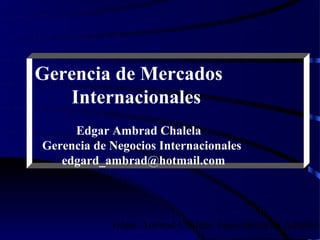 Gerencia de Mercados
    Internacionales
     Edgar Ambrad Chalela
Gerencia de Negocios Internacionales
   edgard_ambrad@hotmail.com




            Edgar Ambrad Chalela- Especialista en Adminis
 