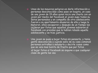    Unos de los mayores peligros es darle información a
    personas desconocidas como paso en bogota, un caso
    de una joven de 19 años quien inicio una charla con un
    joven por medio del facebook el joven supo todos su
    datos personales y en compañía de otro adolescente
    fueron a su apartamento abusaron de ella y luego la
    mataron, ellos escaparon y después de un tiempo los
    cojieron por fotos que aquellos jóvenes subieron al
    facebook con prendas que le habían robado aquella
    adolescente y se hizo justicia.

   Una joven se puso a bajar fotos sin pensarlo, y tenia
    gente desconocida y cuando salio de su casa comenzó
    personas extrañas a saludarla y decirle cosas como
    que se veía mas bonita de frente que por fotos .
    al bajar fotos al facebook se expone a que cualquier
    clase de gente las vea
 