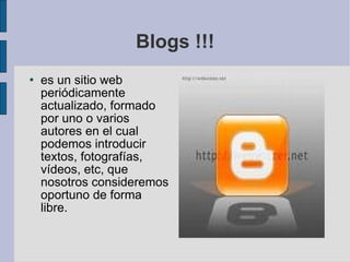 Blogs !!! es un sitio web periódicamente actualizado, formado por uno o varios autores en el cual podemos introducir textos, fotografías, vídeos, etc, que nosotros consideremos oportuno de forma libre. 