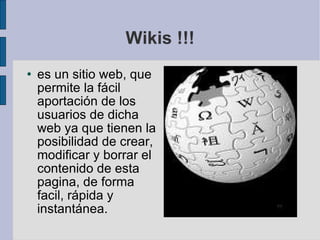 Wikis !!! es un sitio web, que permite la fácil aportación de los usuarios de dicha web ya que tienen la posibilidad de crear, modificar y borrar el contenido de esta pagina, de forma facil, rápida y instantánea. 