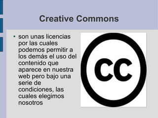 Creative Commons son unas licencias por las cuales podemos permitir a los demás el uso del contenido que aparece en nuestra web pero bajo una serie de condiciones, las cuales elegimos nosotros 
