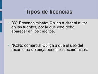 Tipos de licencias BY:  Reconocimiento: Obliga a citar al autor en las fuentes, por lo que éste debe aparecer en los créditos.  NC:No comercial:Obliga a que el uso del recurso no obtenga beneficios económicos. 
