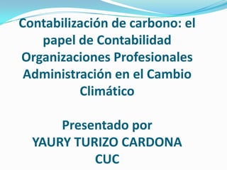 Contabilización de carbono: el
   papel de Contabilidad
Organizaciones Profesionales
 Administración en el Cambio
          Climático

      Presentado por
  YAURY TURIZO CARDONA
           CUC
 