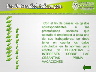Con el fin de causar los gastos
correspondientes       a     las
prestaciones     sociales   que
adeuda el empleador a cada uno
de sus trabajadores, se debe
tener en cuenta los datos
calculados en la nómina para
efectos de CESANTIAS –
INTERESES       SOBRE       LAS
CESANTIAS       –    PRIMA     -
VACACIONES
 