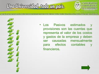 • Los     Pasivos   estimados     y
  provisiones son las cuentas que
  representa el valor de los costos
  y gastos de la empresa y deben
  ser causadas mensualmente
  para     efectos   contables    y
  financieros.
 