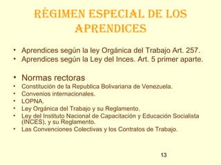 Régimen especial de los
              apRendices
• Aprendices según la ley Orgánica del Trabajo Art. 257.
• Aprendices según la Ley del Inces. Art. 5 primer aparte.

• Normas rectoras
•   Constitución de la Republica Bolivariana de Venezuela.
•   Convenios internacionales.
•   LOPNA.
•   Ley Orgánica del Trabajo y su Reglamento.
•   Ley del Instituto Nacional de Capacitación y Educación Socialista
    (INCES), y su Reglamento.
•   Las Convenciones Colectivas y los Contratos de Trabajo.



                                                      13
 