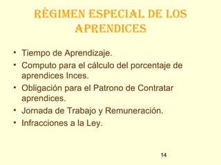 Régimen especial de los
           apRendices
• Tiempo de Aprendizaje.
• Computo para el cálculo del porcentaje de
  aprendices Inces.
• Obligación para el Patrono de Contratar
  aprendices.
• Jornada de Trabajo y Remuneración.
• Infracciones a la Ley.


                                     14
 