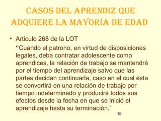 casos del apRendiz que
adquieRe la mayoRía de edad
• Articulo 268 de la LOT
  “Cuando el patrono, en virtud de disposiciones
  legales, deba contratar adolescente como
  aprendices, la relación de trabajo se mantendrá
  por el tiempo del aprendizaje salvo que las
  partes decidan continuarla, caso en el cual ésta
  se convertirá en una relación de trabajo por
  tiempo indeterminado y producirá todos sus
  efectos desde la fecha en que se inició el
  aprendizaje hasta su terminación.”
                                      15
 